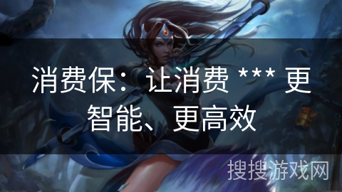 消费保:让消费 *** 更智能、更高效 消费保:让消费 *** 更智能、更高效