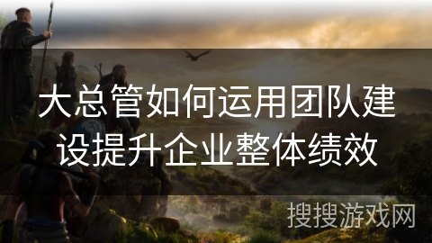 大总管如何运用团队建设提升企业整体绩效 大总管如何运用团队建设提升企业整体绩效