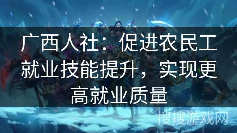 广西人社：促进农民工就业技能提升，实现更高就业质量