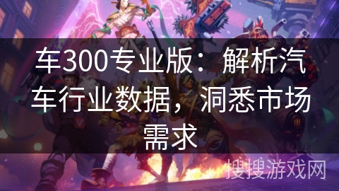 车300专业版：解析汽车行业数据，洞悉市场需求