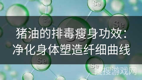 猪油的排毒瘦身功效：净化身体塑造纤细曲线