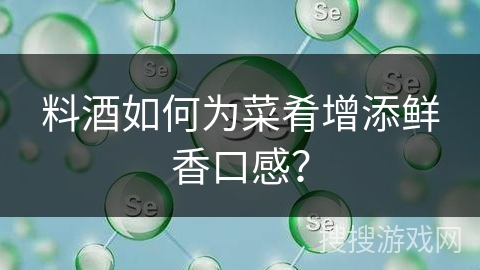 料酒如何为菜肴增添鲜香口感？