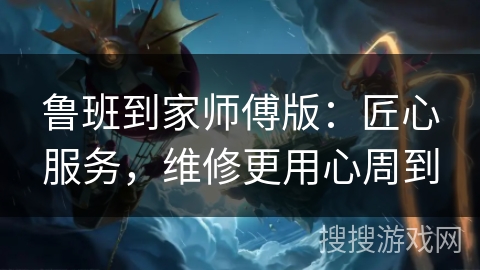 鲁班到家师傅版：匠心服务，维修更用心周到