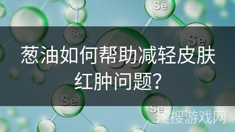 葱油如何帮助减轻皮肤红肿问题？