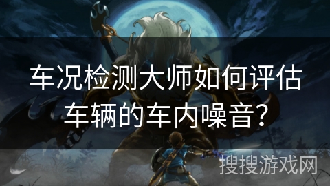 车况检测大师如何评估车辆的车内噪音？
