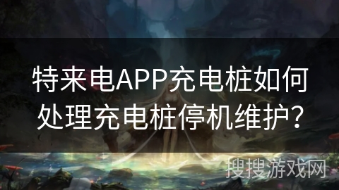 特来电APP充电桩如何处理充电桩停机维护？