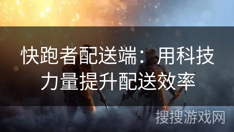 快跑者配送端:用科技力量提升配送效率 快跑者配送端:用科技力量提升配送效率