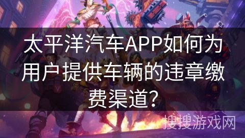 太平洋汽车APP如何为用户提供车辆的违章缴费渠道？