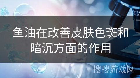 鱼油在改善皮肤色斑和暗沉方面的作用