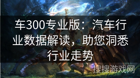 车300专业版：汽车行业数据解读，助您洞悉行业走势