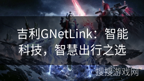 吉利GNetLink:智能科技,智慧出行之选 吉利GNetLink:智能科技,智慧出行之选
