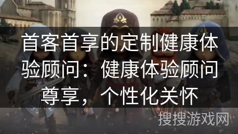 首客首享的定制健康体验顾问：健康体验顾问尊享，个性化关怀