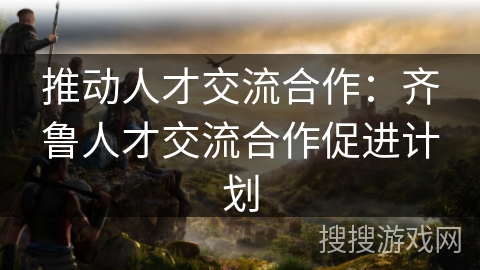 推动人才交流合作：齐鲁人才交流合作促进计划