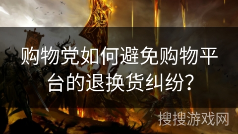 购物党如何避免购物平台的退换货纠纷? 购物党如何避免购物平台的退换货纠纷?