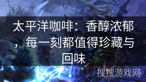 太平洋咖啡：香醇浓郁，每一刻都值得珍藏与回味