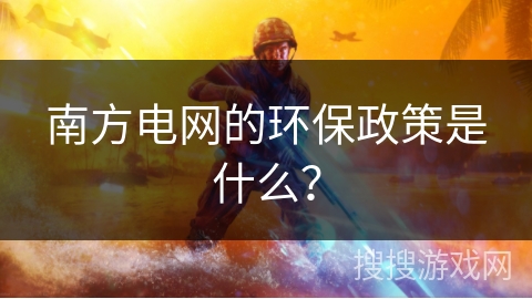 南方电网的环保政策是什么? 南方电网的环保政策是什么?