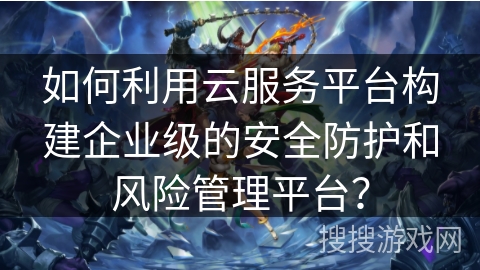 如何利用云服务平台构建企业级的安全防护和风险管理平台？