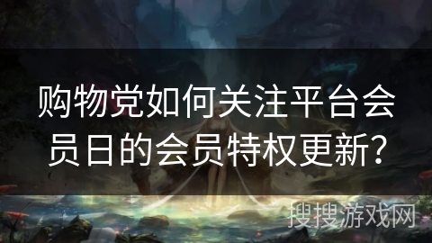 购物党如何关注平台会员日的会员特权更新? 购物党如何关注平台会员日的会员特权更新?