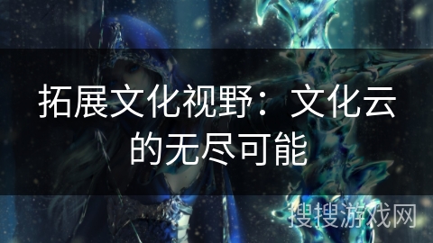 拓展文化视野:文化云的无尽可能 拓展文化视野:文化云的无尽可能