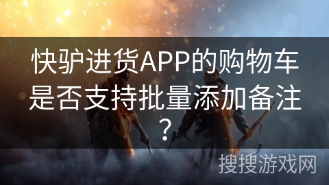 快驴进货APP的购物车是否支持批量添加备注？