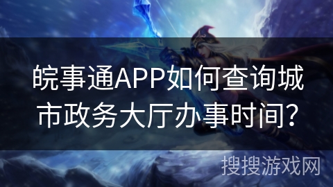 皖事通APP如何查询城市政务大厅办事时间？
