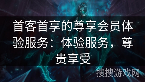 首客首享的尊享会员体验服务：体验服务，尊贵享受