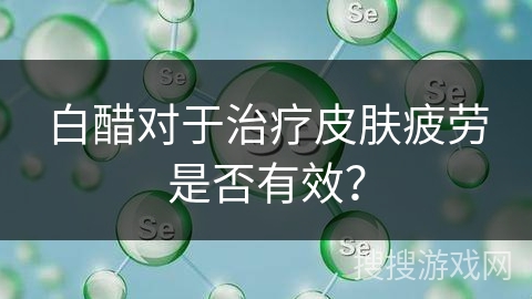 白醋对于治疗皮肤疲劳是否有效？