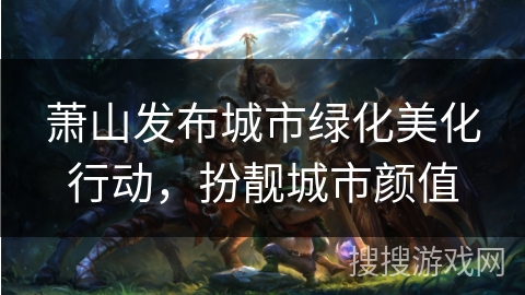 萧山发布城市绿化美化行动,扮靓城市颜值 萧山发布城市绿化美化行动,扮靓城市颜值