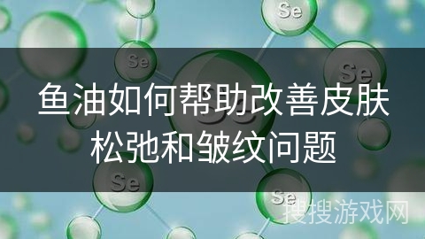 鱼油如何帮助改善皮肤松弛和皱纹问题