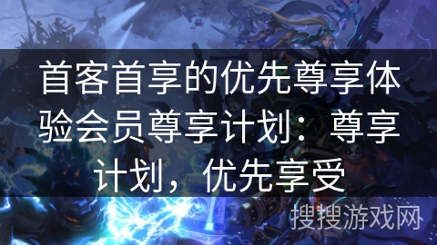 首客首享的优先尊享体验会员尊享计划：尊享计划，优先享受