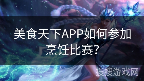 美食天下APP如何参加烹饪比赛? 美食天下APP如何参加烹饪比赛?