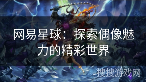 网易星球:探索偶像魅力的精彩世界 网易星球:探索偶像魅力的精彩世界