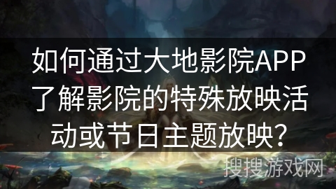 如何通过大地影院APP了解影院的特殊放映活动或节日主题放映？