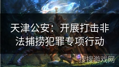 天津公安：开展打击非法捕捞犯罪专项行动