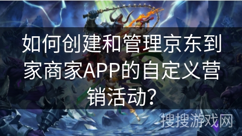 如何创建和管理京东到家商家APP的自定义营销活动？
