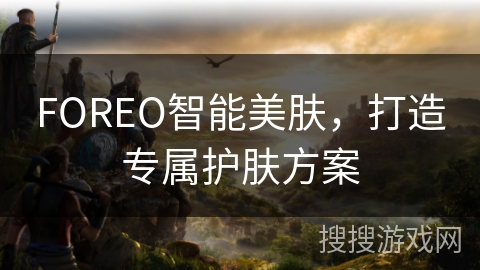 FOREO智能美肤，打造专属护肤方案