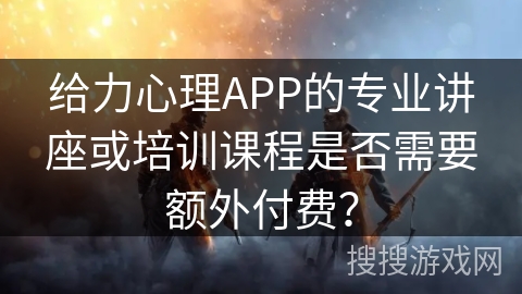 给力心理APP的专业讲座或培训课程是否需要额外付费？