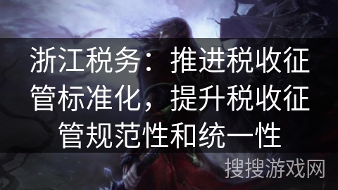 浙江税务：推进税收征管标准化，提升税收征管规范性和统一性
