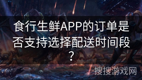 食行生鲜APP的订单是否支持选择配送时间段? 食行生鲜APP的订单是否支持选择配送时间段?