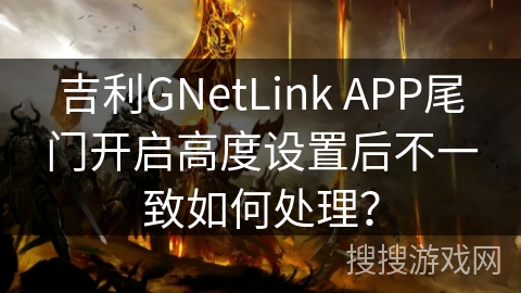 吉利GNetLink APP尾门开启高度设置后不一致如何处理？