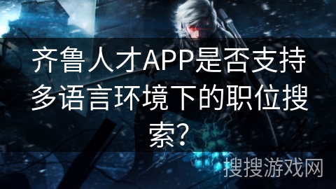 齐鲁人才APP是否支持多语言环境下的职位搜索? 齐鲁人才APP是否支持多语言环境下的职位搜索?
