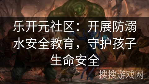 乐开元社区：开展防溺水安全教育，守护孩子生命安全
