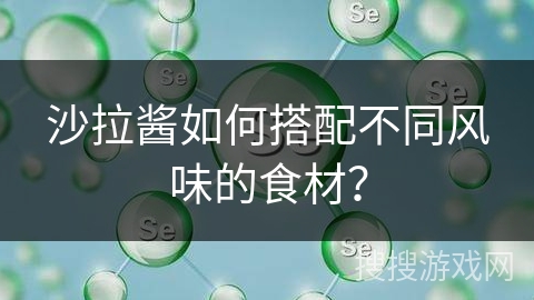 沙拉酱如何搭配不同风味的食材？