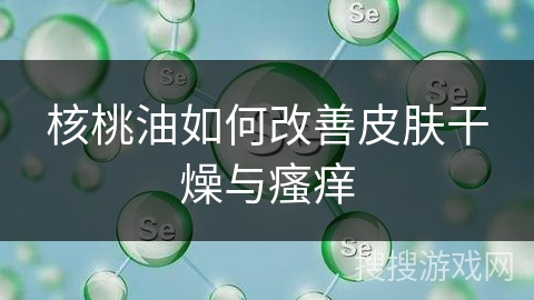 核桃油如何改善皮肤干燥与瘙痒