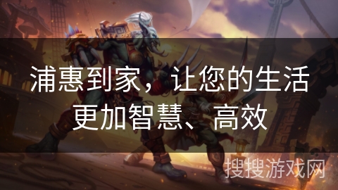 浦惠到家,让您的生活更加智慧、高效 浦惠到家,让您的生活更加智慧、高效