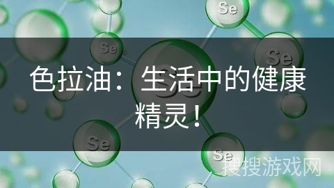 色拉油：生活中的健康精灵！