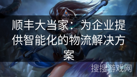 顺丰大当家:为企业提供智能化的物流解决方案 顺丰大当家:为企业提供智能化的物流解决方案