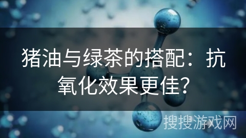 猪油与绿茶的搭配:抗氧化效果更佳?