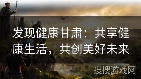 发现健康甘肃:共享健康生活,共创美好未来 发现健康甘肃:共享健康生活,共创美好未来