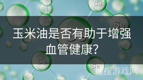 玉米油是否有助于增强血管健康?